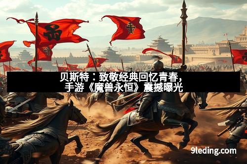 贝斯特：致敬经典回忆青春，手游《魔兽永恒》震撼曝光